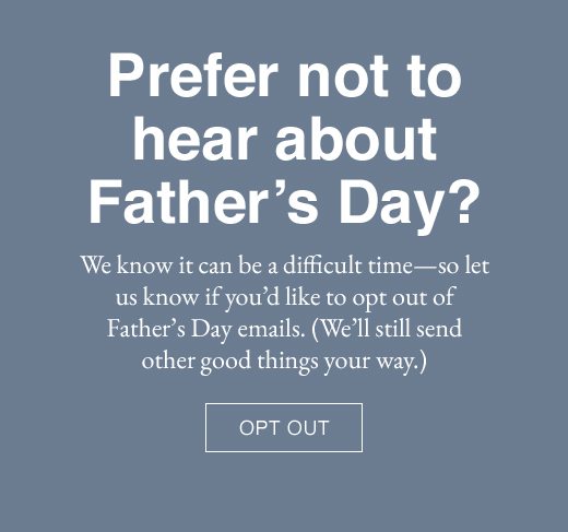 Prefer not to hear about Father's Day? We know it can be a difficult time - so let us know if you'd like to opt out of Father's Day emails. (We'll still send other good things your way.) OPT OUT
