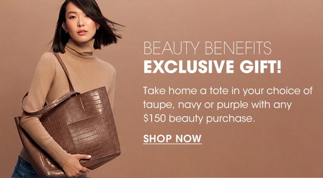 BEAUTY BENEFITS EXCLUSIVE GIFT! | Take home a tote in your choice of taupe, navy or purple with any $150 beauty purchase. | SHOP NOW