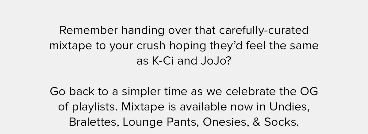 Remember handing over that carefully-curated mixtape to your crush hoping they’d feel the same as K-Ci and JoJo? Go back to a simpler time as we celebrate the OG of playlists. Mixtape is available now in Undies, Bralettes, Lounge Pants, Onesies, & Socks. 