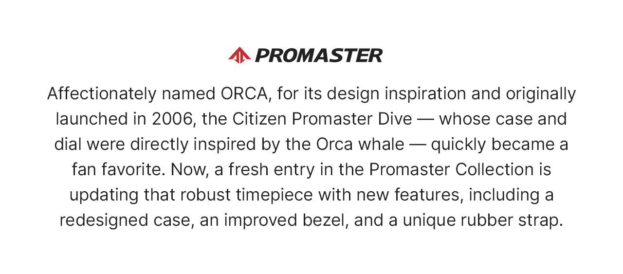 Promaster Logo: Affectionately named ORCA, for its design inspiration and originally launched in 2006, the Citizen Promaster Dive — whose case and dial were directly inspired by the Orca whale — quickly became a fan favorite. Now, a fresh entry in the Promaster Collection is updating that robust timepiece with new features, including a redesigned case, an improved bezel, and a unique rubber strap. 