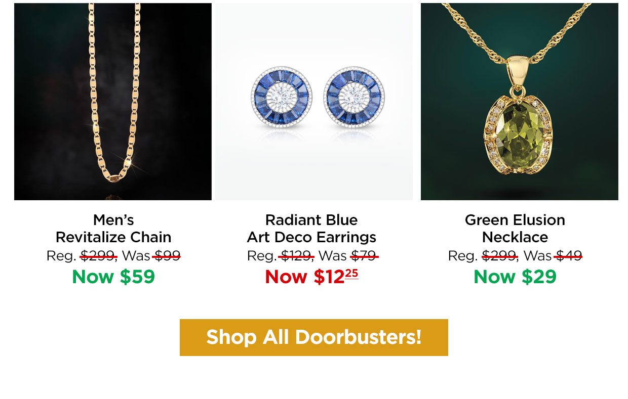 Men's Revitalize Chain Reg. $299, Was $99, Now $59. Radiant Blue Art Deco Earrings Reg. $129, Was $79, Now $12.25. Green Elusion Necklace Reg. $299, Was $49, Now $29. Shop All Doorbusters!