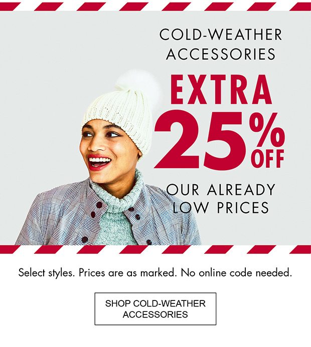 COLD-WEATHER ACCESSORIES EXTRA 25% OFF OUR ALREADY LOW PRICES SELECT STYLES. PRICES ARE AS MARKED. NO ONLINE CODE NEEDED. |SHOP COLD-WEATHER ACCESSORIES|