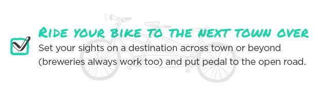 Ride your bike to the next town over. Set your sights on a destination across town or beyond (breweries always work too) and put pedal to the open road.