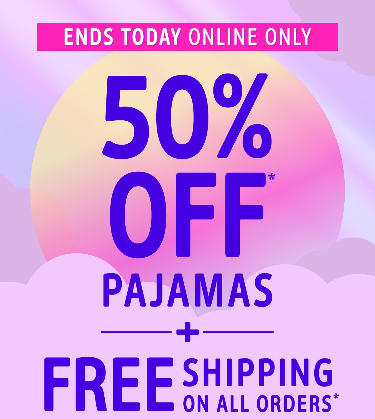 ENDS TODAY | ONLINE ONLY | 50% OFF* PAJAMAS | + FREE SHIPPING ON ALL ORDERS*