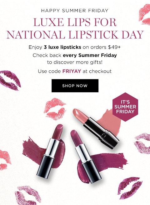 HAPPY SUMMER FRIDAY LUXE LIPS FOR NATIONAL LIPSTICK DAY Enjoy 3 luxe lipsticks on orders $49+ Check back every Summer Friday to discover more gifts! Use code FRIYAY at checkout SHOP NOW