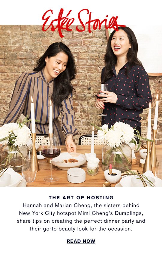 Estée Stories THE ART OF HOSTING Hannah and Marian Chang, the sisters behind New York City hotspot Mimi Cheng’s Dumplings, share tips on creating the perfect dinner party and their go-to beauty look for the occasion. READ NOW »