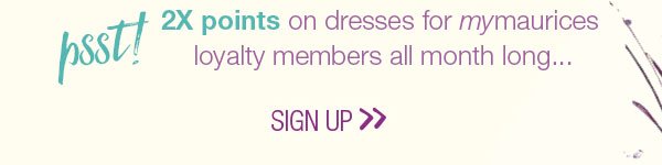 Psst! 2X points on dresses for mymaurices loyalty members all month long... Sign up.