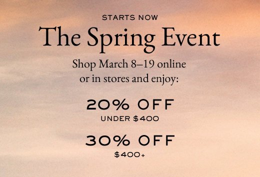 STARTS NOW | The Spring Event | Shop March 8-19 online or in stores and enjoy: | 20% OFF under $400 | 30% OFF $400+