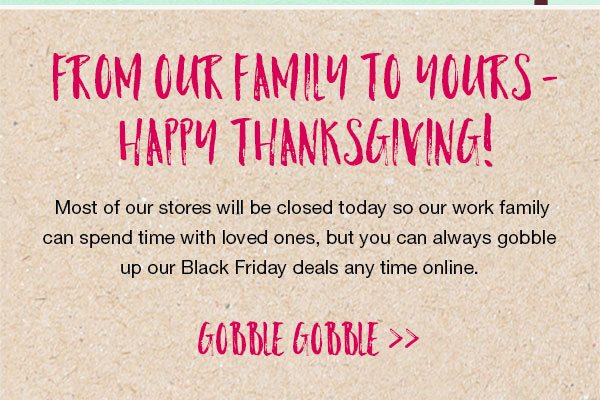 From our family to yours - Happy Thanksgiving! Most of our stores will be closed today so our work family can spend time with loved ones, but you can always gobble up our Black Friday deals any time online. Gobble gobble.