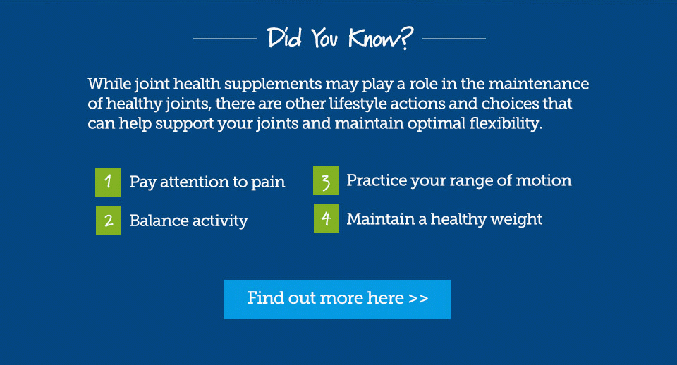 Did you know? While joint health supplements may play a role in the maintenance of healthy joints, there are other lifestyle actions and choices that can help support your joints and maintain optimal flexibility. 1, Pay attention to pain. 2, Balance activity. 3, Practice range of motion. 4, Maintain a healthy weight. Find out more here.