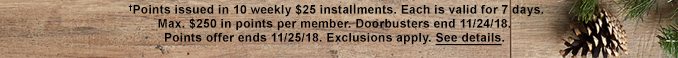 †Points issued in 10 weekly $25 installments. Each is valid for 7 days. Max. $250 in points per member. Doorbusters end 11/24/18. Points offer ends 11/25/18. Exclusions apply. See details.