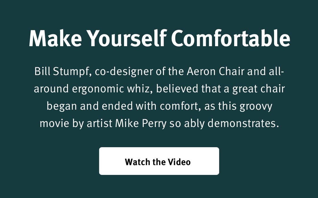 Make Yourself Comfortable Bill Stumpf, co-designer of the Aeron Chair and all- around ergonomic whiz, believed that a great chair began and ended with comfortm as this groovy movie by artist Mike Perry so ably demonstrates Watch the Video