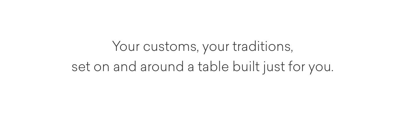 Your customs, your traditions, set on and around a table built just for you.