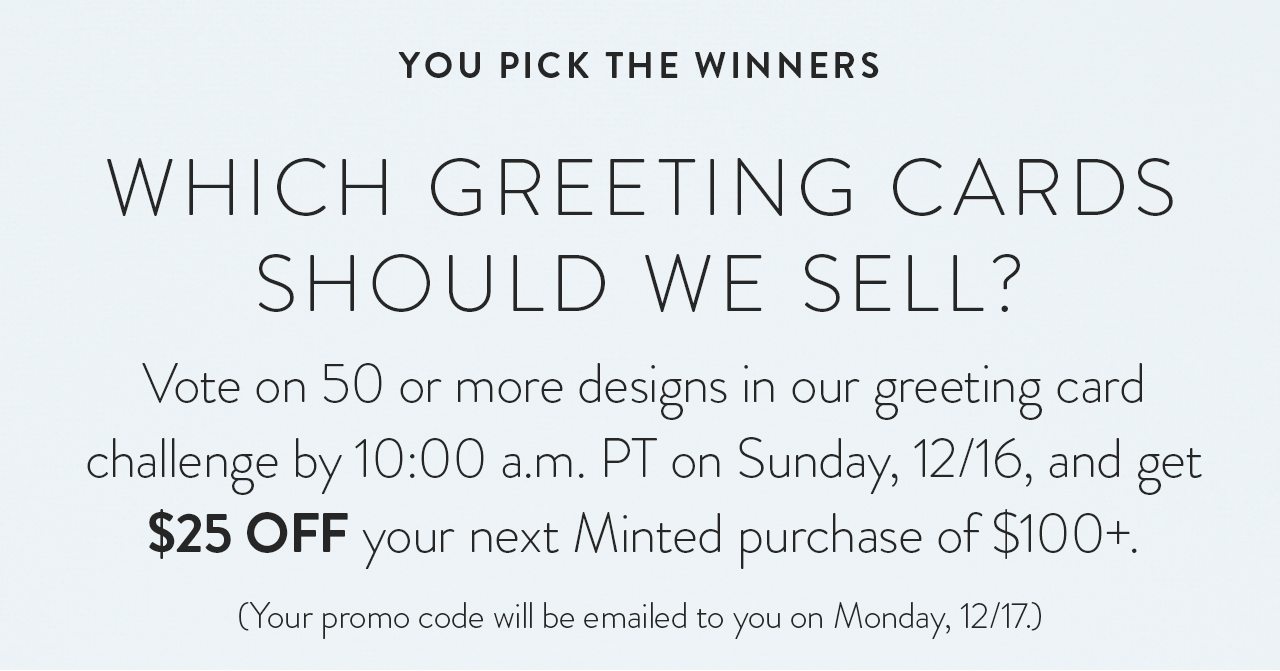 Vote on 50 or more designs in our greeting card challenge by 10:00 a.m. PT on Monday, 12/17, and get $25 off your next Minted purchase of $100+. Your promo code will be emailed to you on Tuesday, 12/18.