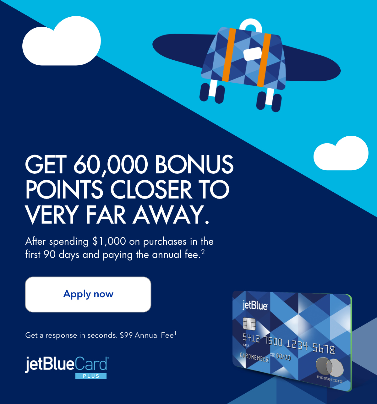 Get 60,000 bonus points closer to very far away. After spending $1,000 on purchases in the first 90 days and paying the annual fee.(2) Click here to apply now for the jetBlueCardPlus. Get a response in seconds. $99 Annual Fee.(1)