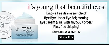 IT’s your gift of beautiful eyes! - Enjoy a free deluxe sample of Bye Bye Under Eye Brightening Eye Cream - 7 ml - with any $50 plus order.* - Plus, free shipping! - Enter Code: EYEBRIGHT19 - SHOP IT >