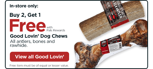 In-store only: Buy 2, Get 1 Free with Pals Rewards. Good Lovin’ Dog Chews. All antlers, bones and rawhide. Free item must be of equal or lesser value. View all Good Lovin’.