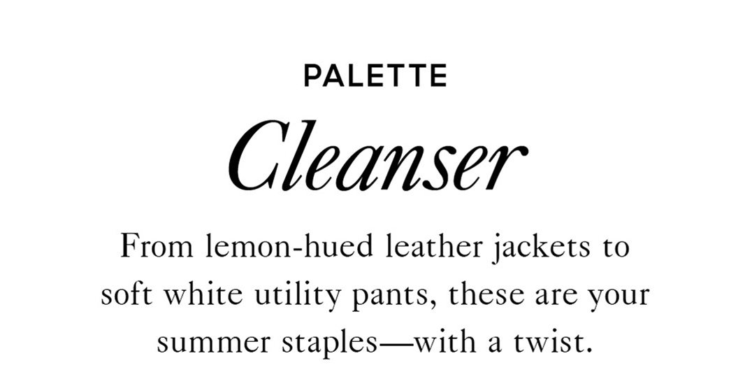 PALETTE Cleanser From lemon-hued leather jackets to soft white utility pants, these are your summer staples—with a twist.