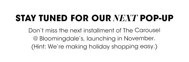 STAY TUNED FOR OUR NEXT POP-UP | Don't miss the next installment of The Carousel @ Bloomingdale's, launching in November. (Hint: We're making holiday shopping easy.)