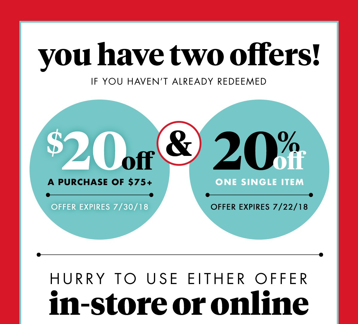 you have two offers! If you haven't already redeemed $20 off A purchase of $75+ Offer expires 7/30/18 & 20% off One single item Offer expires 7/22/18. Hurry to use either offer in-store or online