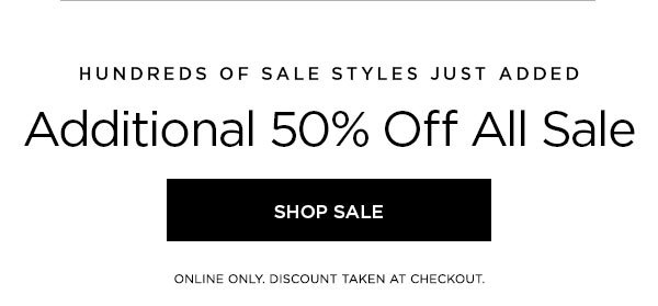 HUNDREDS OF SALE STYLES JUST ADDED Additional 50% Off All Sale SHOP SALE > ONLINE ONLY. DISCOUNT TAKEN AT CHECKOUT.