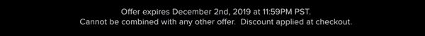 Offer expires December 2nd, 2019 at 11:59PM PST. Cannot be combined with any other offer. Discount applied at checkout.