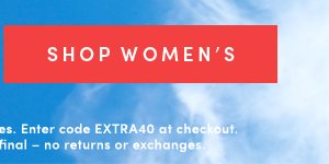 SHOP WOMEN'S | Valid online & in full-price retail stores. Enter code EXTRA40 at checkout. Offer ends 5/29/2019. All series final -- no returns or exchanges.