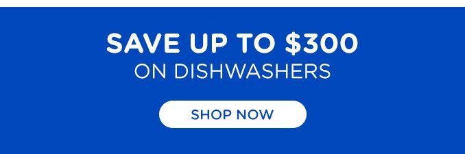 SAVE UP TO $300 ON DISHWASHERS | SHOP NOW