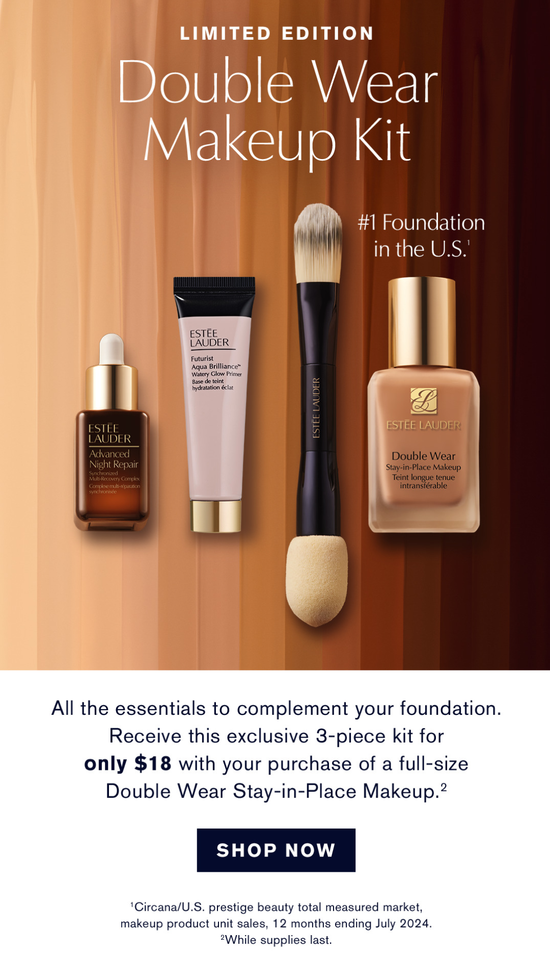 Limited Edition Double Wear Makeup Kit | #1 Foundation in the U.S. | All the essentials to complement your foundation. Receive this exclusive 3-piece kit for only $18 with your purchase of a full-size Double Wear Stay-in-Place Makeup. | SHOP NOW | CIRCANA/U.S. prestige beauty total measured market, makeup product unit sales, 12 months ending July 2024. While supplies last. 