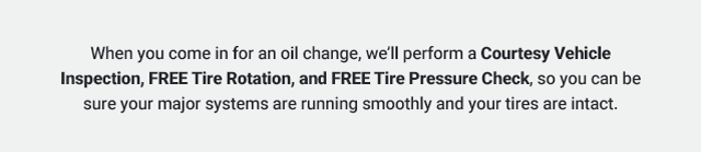 When you come in for an oil change, we’ll perform a Courtesy Vehicle Inspection, FREE Tire Rotation, and FREE Tire Pressure Check, so you can be sure your major systems are running smoothly and your tires are intact.