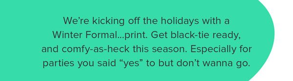 We’re kicking off the holidays with a Winter Formal...print. Get black-tie ready, and comfy-as-heck this season. Especially for parties you said “yes” to but don’t wanna go.