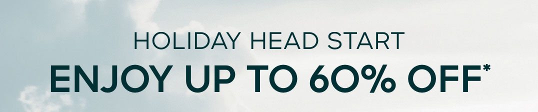 HOLIDAY HEAD START ENJOY UP TO 60% OFF*