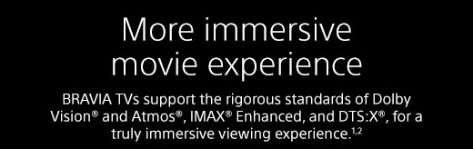 More immersive movie experience | BRAVIA TVs support the rigorous standards of Dolby Vision® and Atmos®, IMAX® Enhanced, and DTS:X®, for a truly immersive viewing experience.¹²