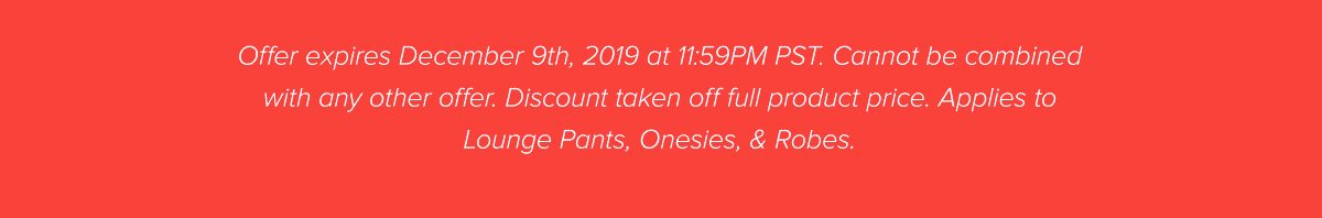 Offer expires December 9th, 2019 at 11:59PM PST. Cannot be combined with any other offer. Discount taken off full product price. Applies to Lounge Pants, Onesies, & Robes.