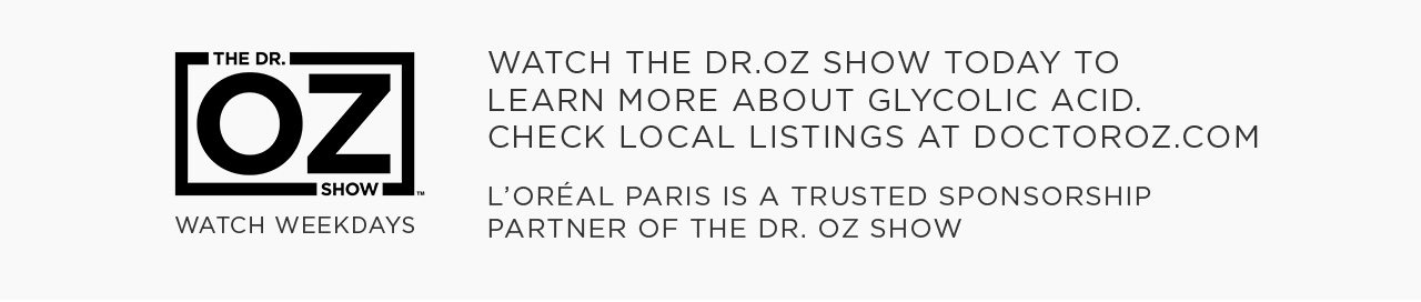 THE DR.OZ SHOW - WATCH WEEKDAYS - WATCH THE DR.OZ SHOW TODAY TO LEARN MORE ABOUT GLYCOLIC ACID. CHECK LOCAL LISTINGS AT DOCTOROZ DOT COM - L’ORÉAL PARIS IS A TRUSTED SPONSORSHIP PARTNER OF THE DR. OZ SHOW