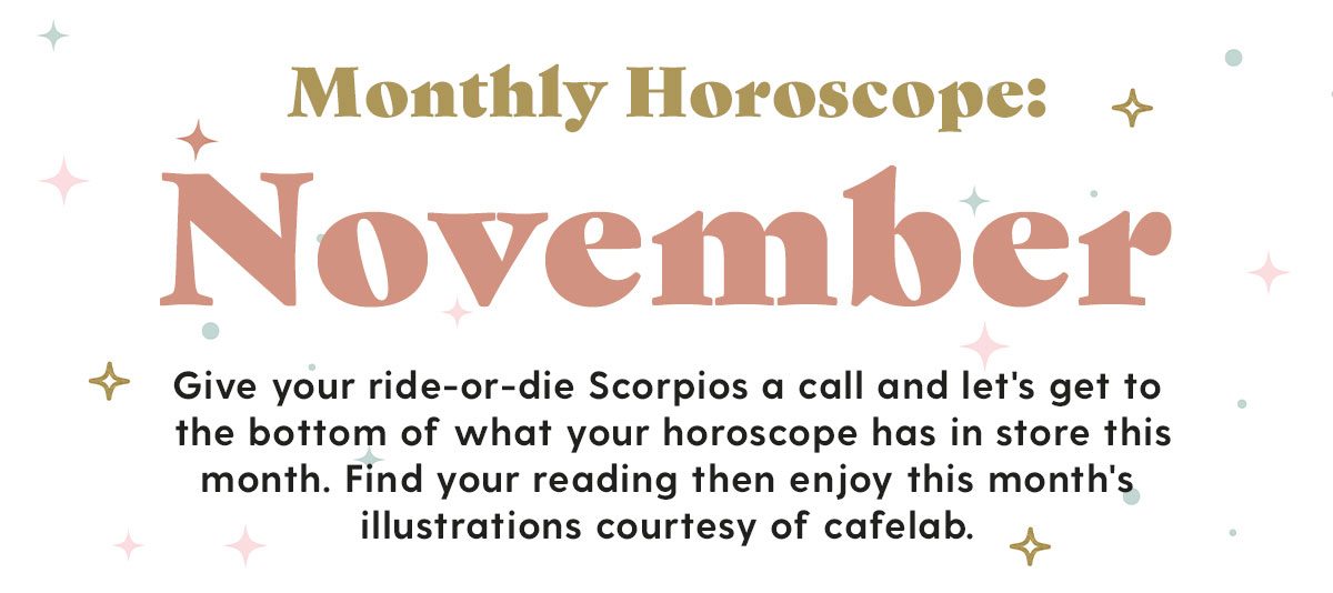  Monthly Horoscope: November Give your ride-or-die Scorpios a call and let's get to the bottom of what your horoscope has in store this month. Find your reading then enjoy this month's illustrations courtesy of cafelab.