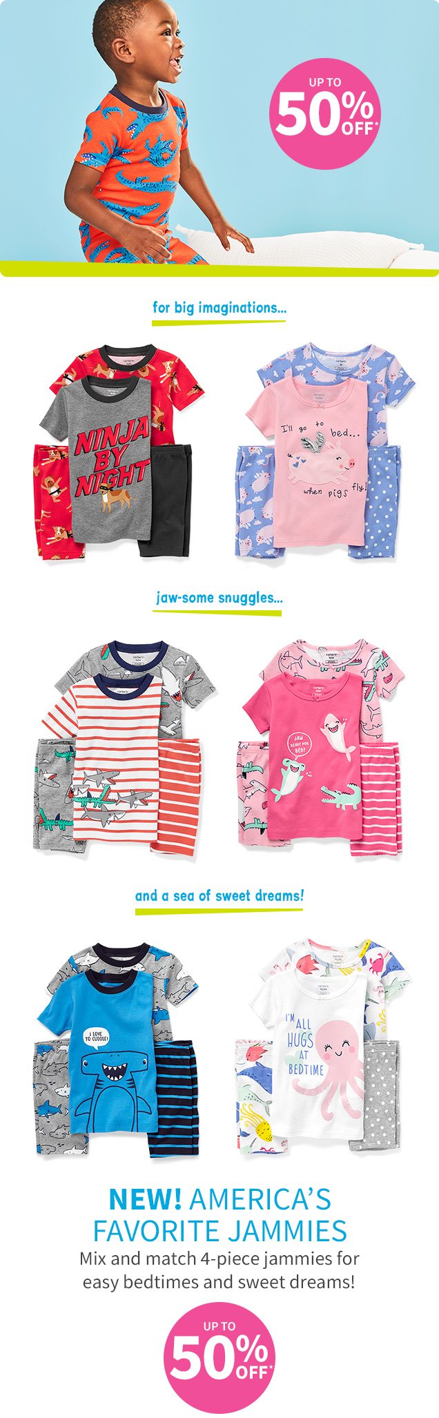 UP TO 50% OFF* | for big imaginations...|jaw-some snuggles...| and a sea of sweet dreams! | NEW! AMERICA'S FAVORITE JAMMIES | Mix and match 4-piece jammies for easy bedtimes and sweet dreams! | UP TO 50% OFF*