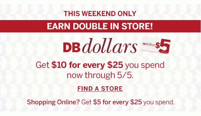THIS WEEKEND ONLY EARN DOUBLE IN STORE! DBdollars Get $10 for every $25 you spend now through 5/5. FIND A STORE Shopping online? Get $5 for every $25 you spend.