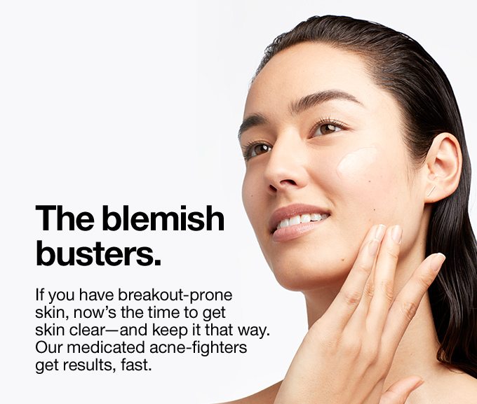 The blemish busters. If you have breakout-prone skin, now’s the time to get skin clear—and keep it that way. Our medicated acne-fighters get results, fast. 