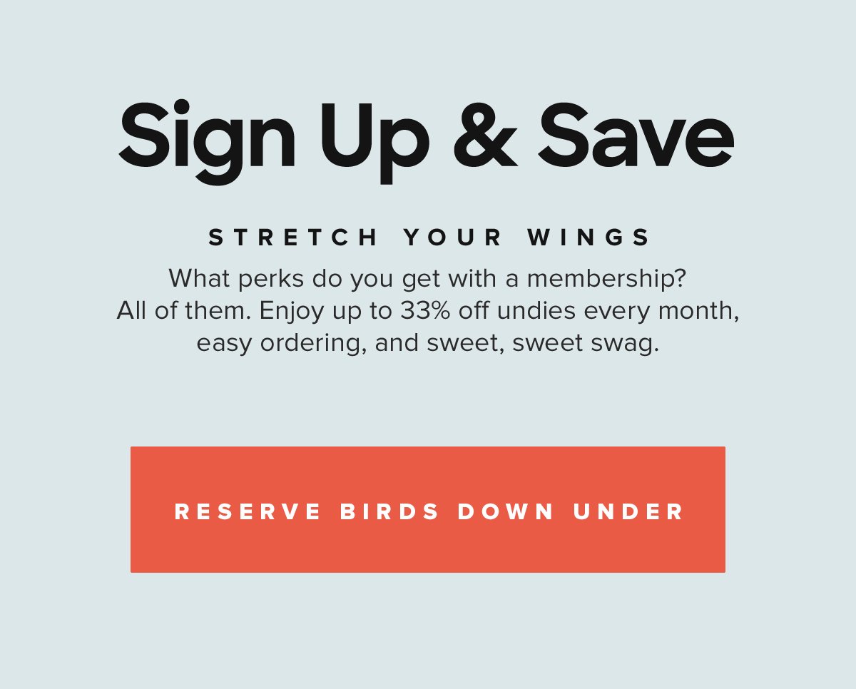 Sign Up & Save Stretch your wings What perks do you get with a membership? All of them. Enjoy up to 33% off undies every month, easy ordering, and sweet, sweet swag. Reserve Birds Down Under