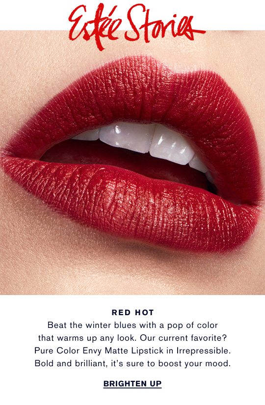 Estée Stories | RED HOT: Beat the winter blues with a pop of color that warms up any look. Our current favorite? Pure Color Envy Matte Lipstick in Irrepressible. Bold and brilliant, it's sure to boost your mood. BRIGHTEN UP