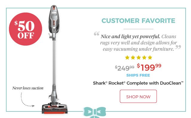 Shark® Rocket® Complete with DuoClean™ | CUSTOMER FAVORITE | ‘Nice and light yet powerful. Cleans rugs very well and design allows for easy vacuuming under furniture.’ | ***** | Never loses suction | $199.99 | $50 Off | ships free | shop now