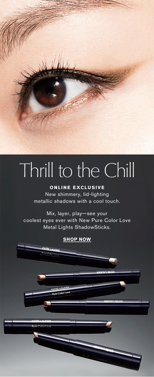 Thrill to the Chill ONLINE EXCLUSIVE New shimmery, lid-lighting metallic shadows with a cool touch. Mix, layer, play—see your coolest eyes ever with New Pure Color Love Metal Lights ShadowSticks. Shop Now >> 