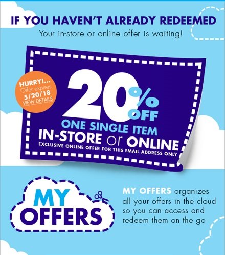 IF YOU HAVEN'T ALREADY REDEEMED Your in-store or online offer is waiting! HURRY!... Offer expires 5/20/18 VIEW DETAILS 20% OFF ONE SINGLE ITEM IN-STORE or ONLINE EXCLUSIVE ONLINE OFFER FOR THIS EMAIL ADDRESS ONLY MY OFFERS organizes all your offers in the cloud so you can access and redeem them on the go