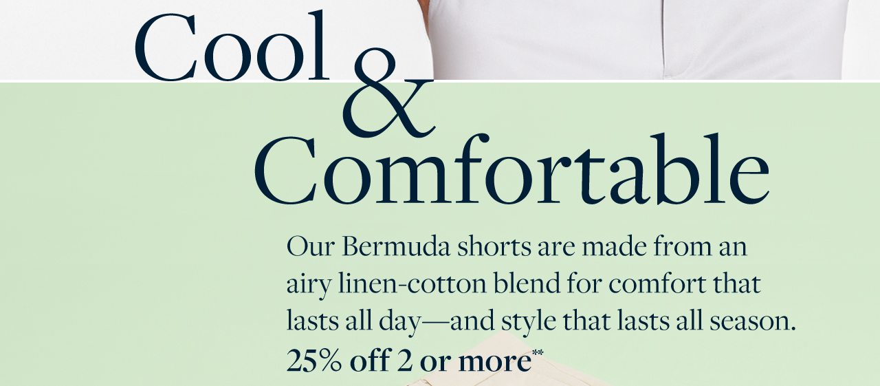 Cool and Comfortable Our Bermuda shorts are made from an airy linen-cotton blend for comfort that lasts all day - and style that lasts all season. 25% off 2 or more