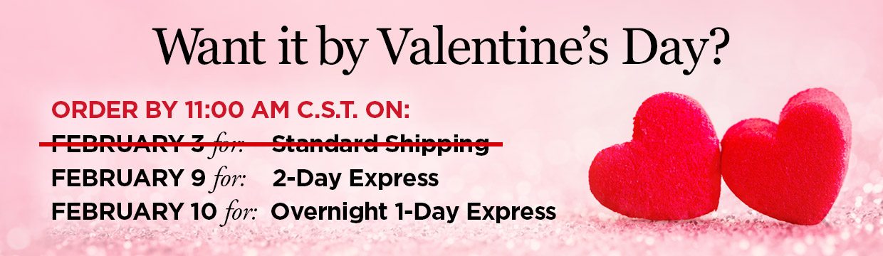 Want it by Valentine's Day? ORDER BY 11:00 AM C.S.T. ON: FEBRUARY 9 for: 2-Day Express, FEBRUARY 10 for: Overnight 1-Day Express