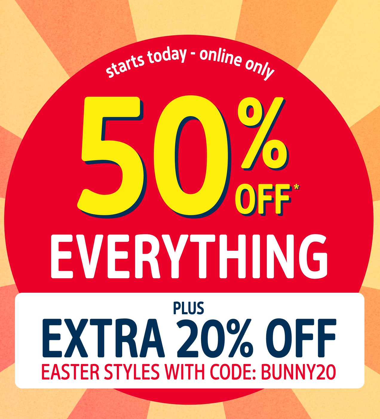 starts today | online only | 50% OFF* EVERYTHING | PLUS EXTRA 20% OFF EASTER STYLES WITH CODE: BUNNY20