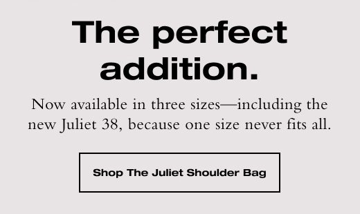 Now available in three sizes—including the new Juliet 38, because one size never fits all. SHOP THE JULIET SHOULDER BAG