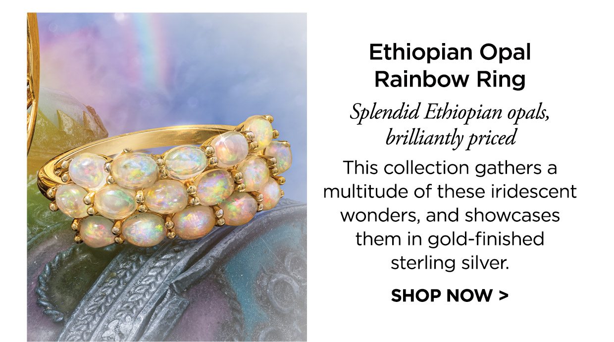 Ethiopian Opal Rainbow Ring. Splendid Ethiopian opals, brilliantly priced. This collection gathers a multitude of these iridescent wonders, and showcases them in gold-finished sterling silver. SHOP NOW >