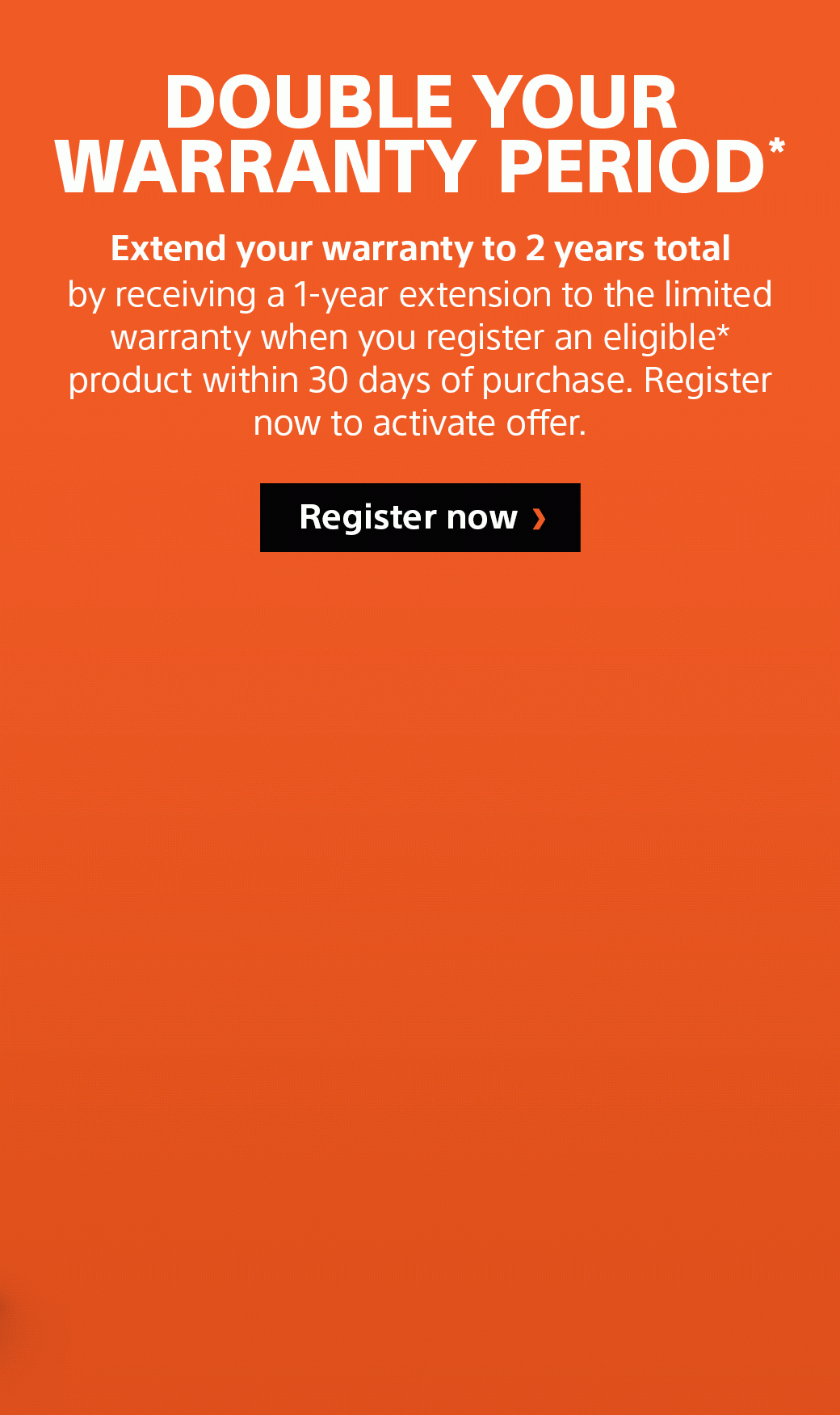 Double Your Warranty Period* | Extend your warranty to 2 years total by receiving a 1-year extension to the limited warranty when you register an eligible* product within 30 days of purchase. Register now to activate offer.